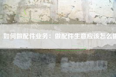 如何做配件业务：做配件生意应该怎么做