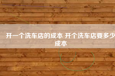 开一个洗车店的成本 开个洗车店要多少成本