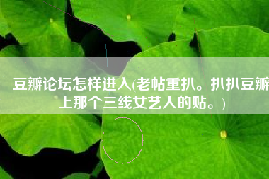 豆瓣论坛怎样进入(老帖重扒。扒扒豆瓣上那个三线女艺人的贴。)