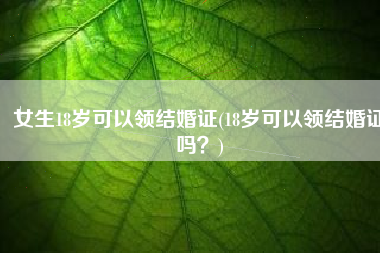 女生18岁可以领结婚证(18岁可以领结婚证吗？)