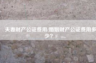 夫妻财产公证费用(婚姻财产公证费用多少？)