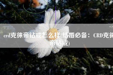 crd克徕帝钻戒怎么样(结婚必备：CRD克徕帝钻戒)