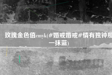 玫瑰金色值cmyk(#婚戒婚戒#情有独钟那一抹蓝)