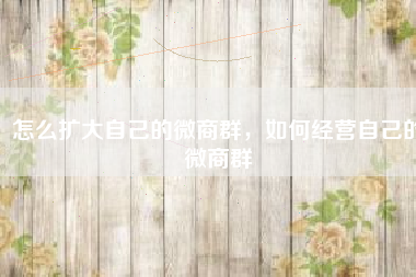怎么扩大自己的微商群，如何经营自己的微商群