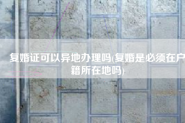 复婚证可以异地办理吗(复婚是必须在户籍所在地吗)