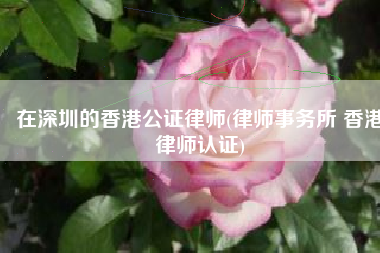在深圳的香港公证律师(律师事务所 香港律师认证)