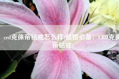 crd克徕帝钻戒怎么样(结婚必备：CRD克徕帝钻戒)