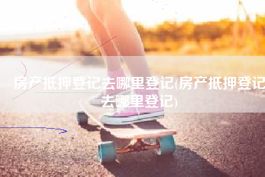 房产抵押登记去哪里登记(房产抵押登记去哪里登记)