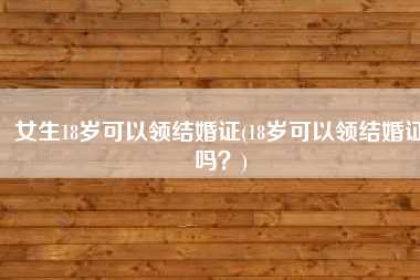 女生18岁可以领结婚证(18岁可以领结婚证吗？)