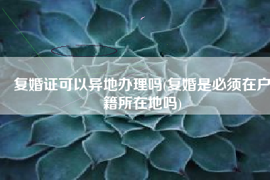 复婚证可以异地办理吗(复婚是必须在户籍所在地吗)