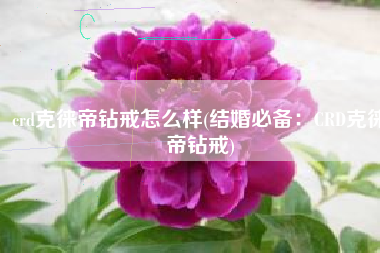 crd克徕帝钻戒怎么样(结婚必备：CRD克徕帝钻戒)