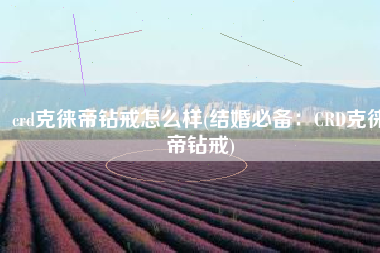 crd克徕帝钻戒怎么样(结婚必备：CRD克徕帝钻戒)