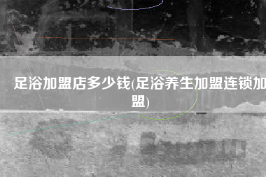 足浴加盟店多少钱(足浴养生加盟连锁加盟)