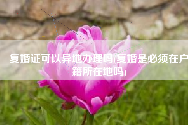 复婚证可以异地办理吗(复婚是必须在户籍所在地吗)