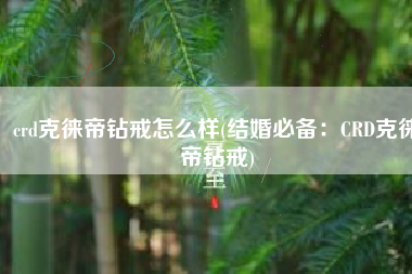 crd克徕帝钻戒怎么样(结婚必备：CRD克徕帝钻戒)