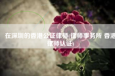 在深圳的香港公证律师(律师事务所 香港律师认证)