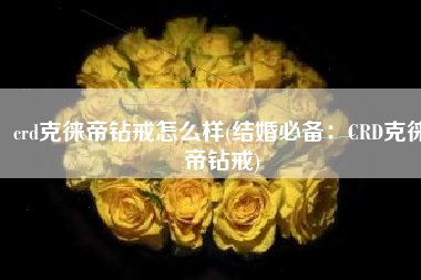crd克徕帝钻戒怎么样(结婚必备：CRD克徕帝钻戒)