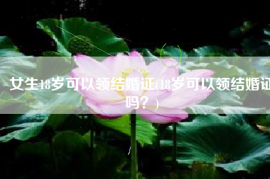 女生18岁可以领结婚证(18岁可以领结婚证吗？)