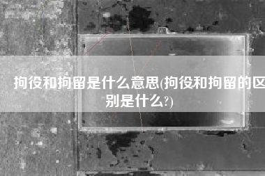 拘役和拘留是什么意思(拘役和拘留的区别是什么?)