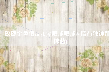 玫瑰金色值cmyk(#婚戒婚戒#情有独钟那一抹蓝)