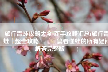 旅行青蛙攻略大全 新手攻略汇总(旅行青蛙｜超全攻略‼️一篇看懂蛙的所有疑问解答完整版‼️)