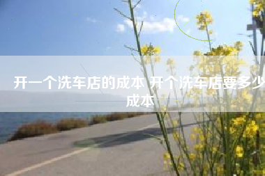 开一个洗车店的成本 开个洗车店要多少成本