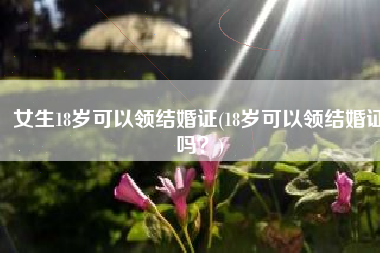 女生18岁可以领结婚证(18岁可以领结婚证吗？)