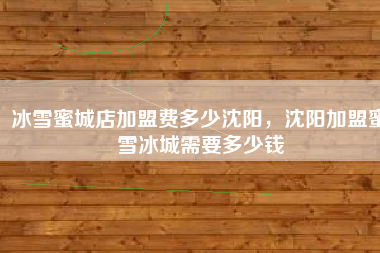 冰雪蜜城店加盟费多少沈阳，沈阳加盟蜜雪冰城需要多少钱