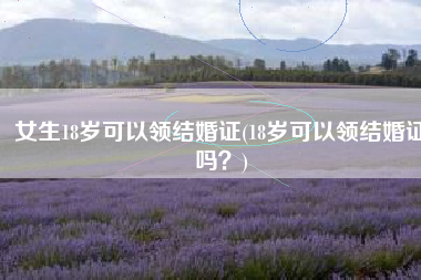 女生18岁可以领结婚证(18岁可以领结婚证吗？)