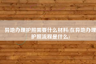异地办理护照需要什么材料(在异地办理护照流程是什么)