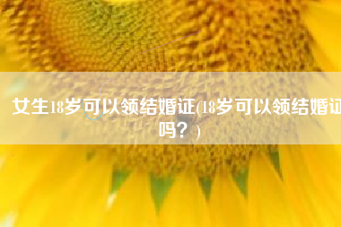 女生18岁可以领结婚证(18岁可以领结婚证吗？)