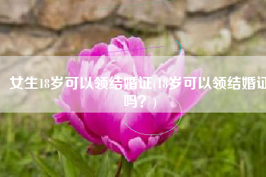 女生18岁可以领结婚证(18岁可以领结婚证吗？)