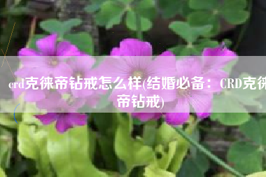 crd克徕帝钻戒怎么样(结婚必备：CRD克徕帝钻戒)