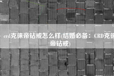 crd克徕帝钻戒怎么样(结婚必备：CRD克徕帝钻戒)