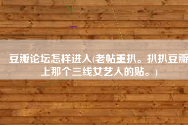 豆瓣论坛怎样进入(老帖重扒。扒扒豆瓣上那个三线女艺人的贴。)