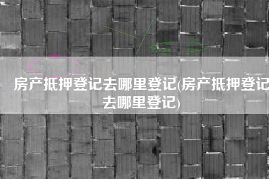 房产抵押登记去哪里登记(房产抵押登记去哪里登记)
