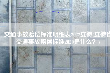 交通事故赔偿标准明细表2022安徽(安徽省交通事故赔偿标准2020是什么？)