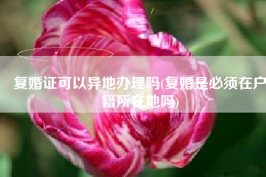 复婚证可以异地办理吗(复婚是必须在户籍所在地吗)