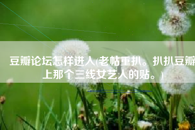 豆瓣论坛怎样进入(老帖重扒。扒扒豆瓣上那个三线女艺人的贴。)