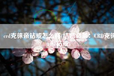 crd克徕帝钻戒怎么样(结婚必备：CRD克徕帝钻戒)