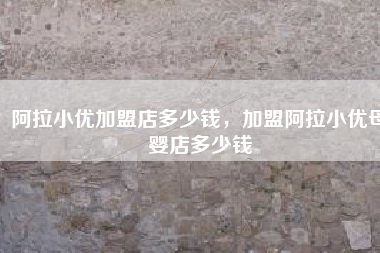 阿拉小优加盟店多少钱，加盟阿拉小优母婴店多少钱