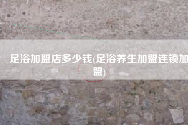 足浴加盟店多少钱(足浴养生加盟连锁加盟)
