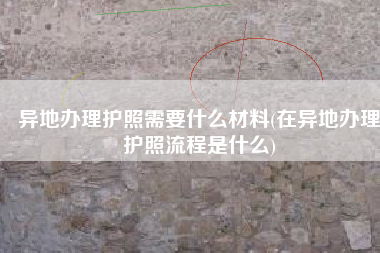 异地办理护照需要什么材料(在异地办理护照流程是什么)