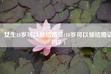女生18岁可以领结婚证(18岁可以领结婚证吗？)