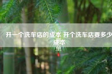 开一个洗车店的成本 开个洗车店要多少成本