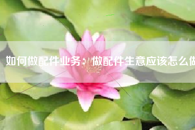 如何做配件业务：做配件生意应该怎么做