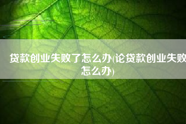 贷款创业失败了怎么办(论贷款创业失败怎么办)