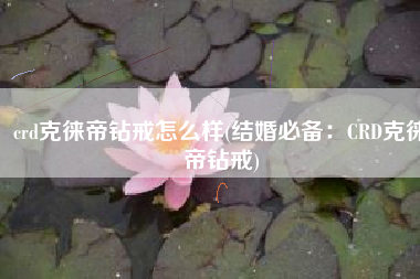 crd克徕帝钻戒怎么样(结婚必备：CRD克徕帝钻戒)