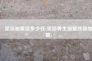 足浴加盟店多少钱(足浴养生加盟连锁加盟)