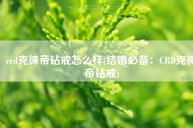 crd克徕帝钻戒怎么样(结婚必备:CRD克徕帝钻戒)